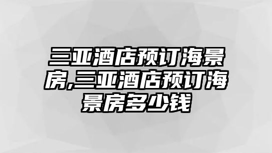 三亞酒店預(yù)訂海景房,三亞酒店預(yù)訂海景房多少錢