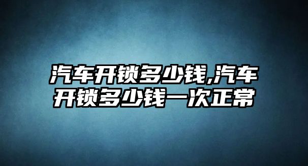 汽車開鎖多少錢,汽車開鎖多少錢一次正常