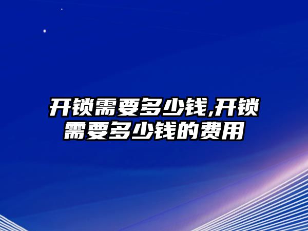 開鎖需要多少錢,開鎖需要多少錢的費(fèi)用