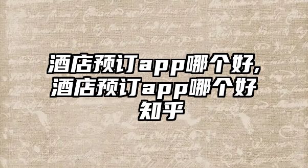 酒店預訂app哪個好,酒店預訂app哪個好 知乎