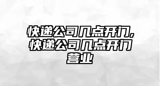 快遞公司幾點開門,快遞公司幾點開門營業