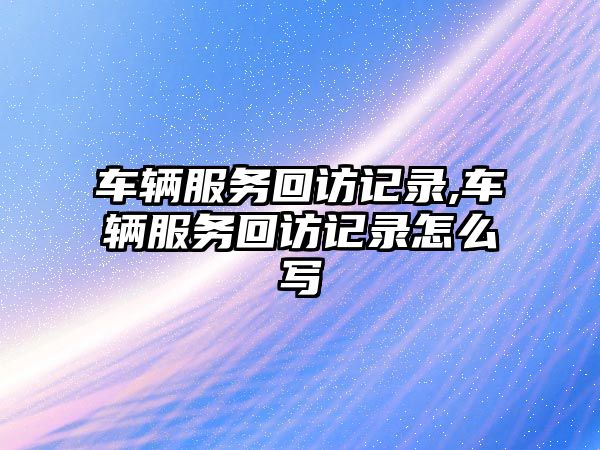 車輛服務(wù)回訪記錄,車輛服務(wù)回訪記錄怎么寫