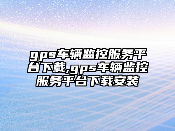 gps車輛監(jiān)控服務(wù)平臺下載,gps車輛監(jiān)控服務(wù)平臺下載安裝