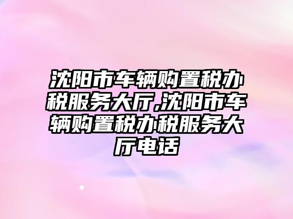 沈陽市車輛購置稅辦稅服務大廳,沈陽市車輛購置稅辦稅服務大廳電話