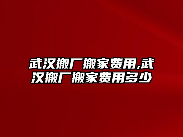 武漢搬廠搬家費用,武漢搬廠搬家費用多少