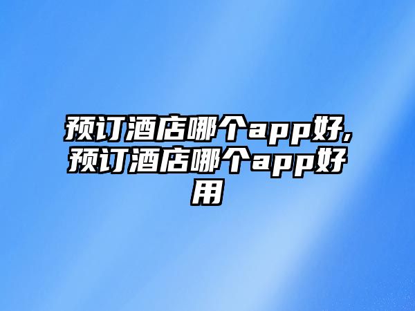 預訂酒店哪個app好,預訂酒店哪個app好用