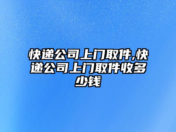 快遞公司上門取件,快遞公司上門取件收多少錢