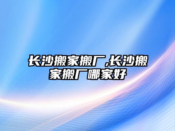 長沙搬家搬廠,長沙搬家搬廠哪家好