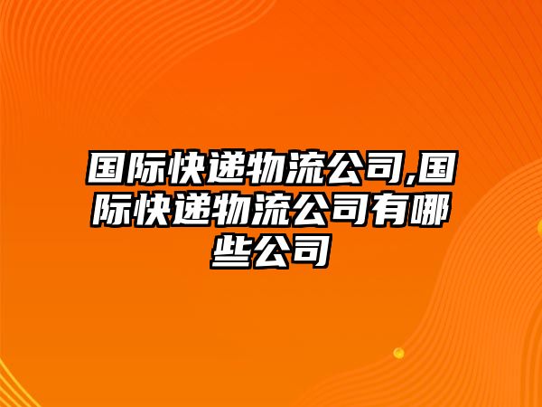 國際快遞物流公司,國際快遞物流公司有哪些公司