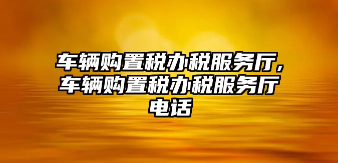 車輛購置稅辦稅服務廳,車輛購置稅辦稅服務廳電話