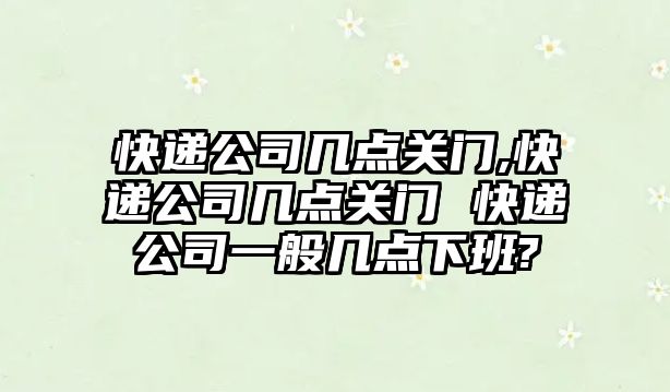 快遞公司幾點關門,快遞公司幾點關門 快遞公司一般幾點下班?