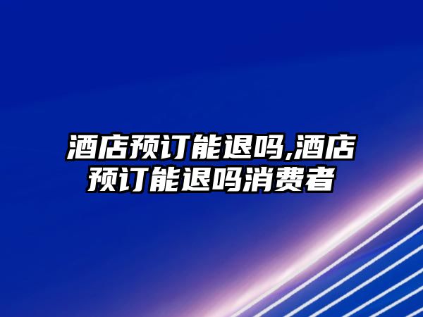 酒店預(yù)訂能退嗎,酒店預(yù)訂能退嗎消費者