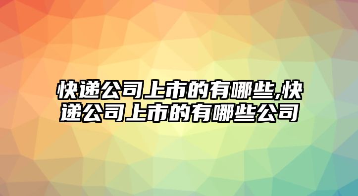 快遞公司上市的有哪些,快遞公司上市的有哪些公司