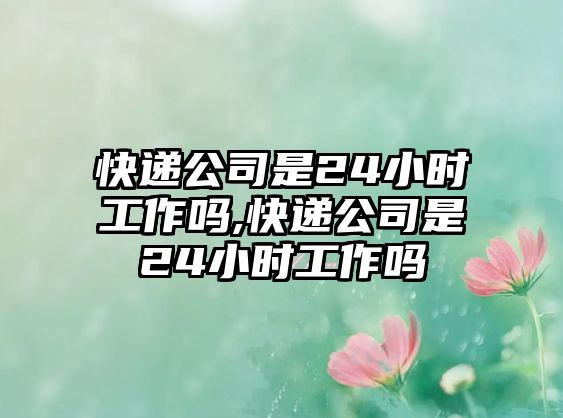 快遞公司是24小時工作嗎,快遞公司是24小時工作嗎