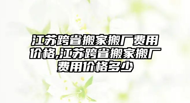 江蘇跨省搬家搬廠費用價格,江蘇跨省搬家搬廠費用價格多少