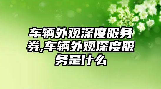 車輛外觀深度服務(wù)券,車輛外觀深度服務(wù)是什么