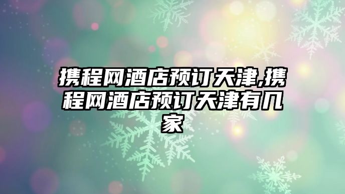 攜程網(wǎng)酒店預(yù)訂天津,攜程網(wǎng)酒店預(yù)訂天津有幾家