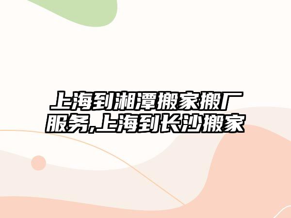 上海到湘潭搬家搬廠服務,上海到長沙搬家