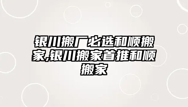 銀川搬廠必選和順搬家,銀川搬家首推和順搬家