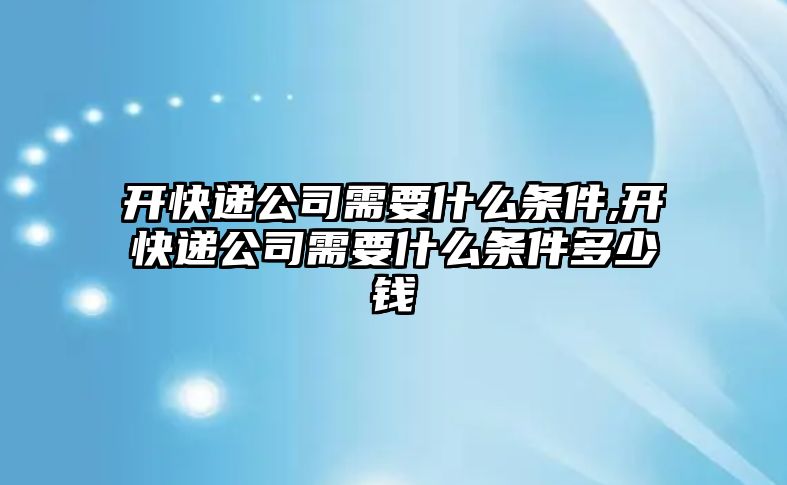 開快遞公司需要什么條件,開快遞公司需要什么條件多少錢