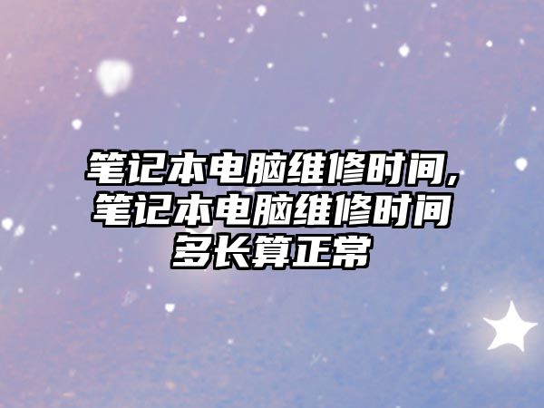 筆記本電腦維修時間,筆記本電腦維修時間多長算正常