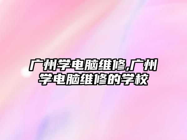 廣州學電腦維修,廣州學電腦維修的學校