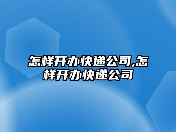 怎樣開辦快遞公司,怎樣開辦快遞公司