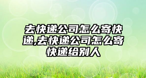 去快遞公司怎么寄快遞,去快遞公司怎么寄快遞給別人