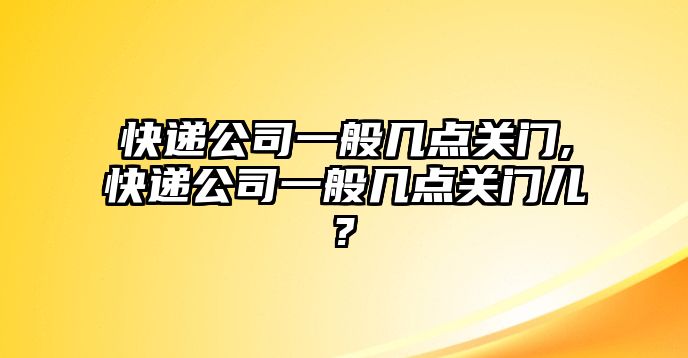 快遞公司一般幾點關門,快遞公司一般幾點關門兒?