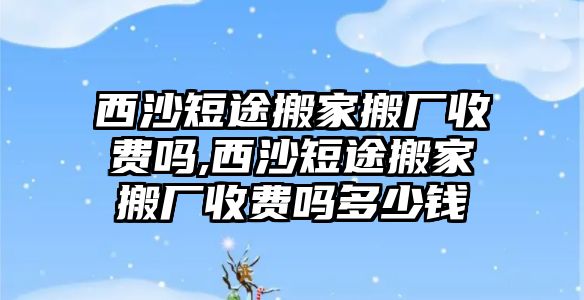 西沙短途搬家搬廠收費嗎,西沙短途搬家搬廠收費嗎多少錢