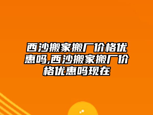 西沙搬家搬廠價格優惠嗎,西沙搬家搬廠價格優惠嗎現在