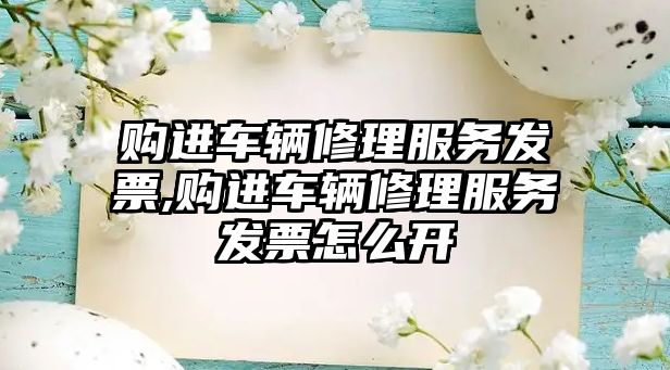 購進車輛修理服務發票,購進車輛修理服務發票怎么開