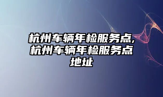 杭州車輛年檢服務(wù)點(diǎn),杭州車輛年檢服務(wù)點(diǎn)地址