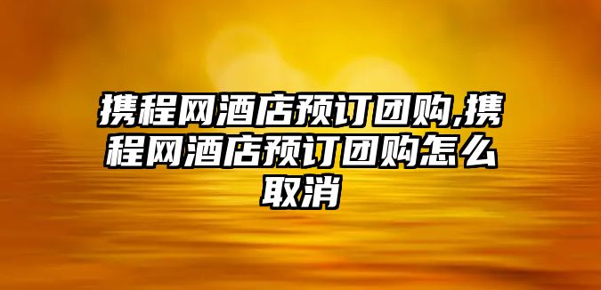 攜程網酒店預訂團購,攜程網酒店預訂團購怎么取消