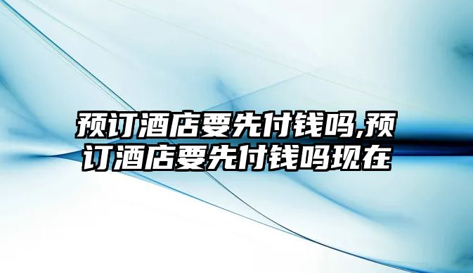 預訂酒店要先付錢嗎,預訂酒店要先付錢嗎現在