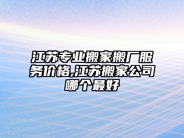 江蘇專業搬家搬廠服務價格,江蘇搬家公司哪個最好