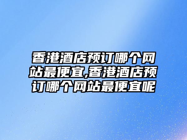 香港酒店預訂哪個網站最便宜,香港酒店預訂哪個網站最便宜呢