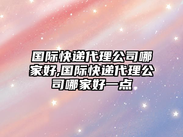 國際快遞代理公司哪家好,國際快遞代理公司哪家好一點