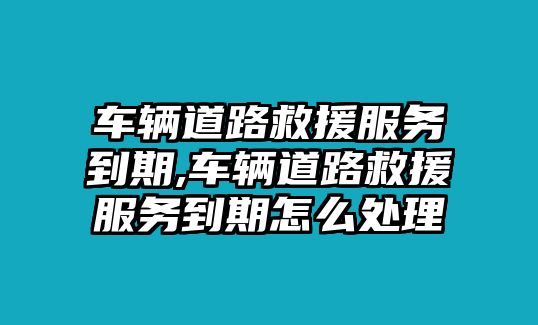 車輛道路救援服務(wù)到期,車輛道路救援服務(wù)到期怎么處理