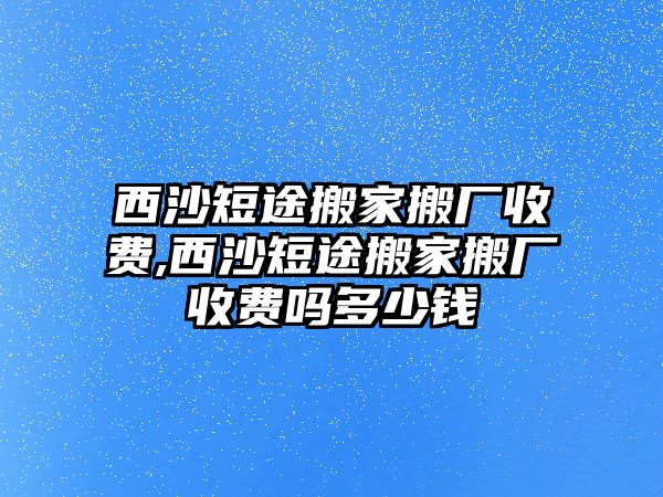 西沙短途搬家搬廠收費,西沙短途搬家搬廠收費嗎多少錢