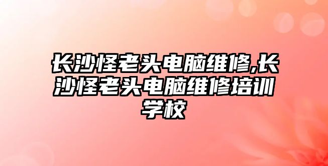 長沙怪老頭電腦維修,長沙怪老頭電腦維修培訓學校