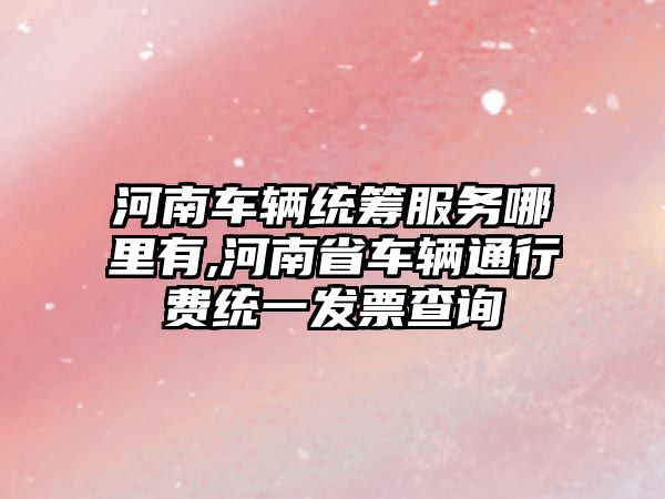 河南車輛統籌服務哪里有,河南省車輛通行費統一發票查詢