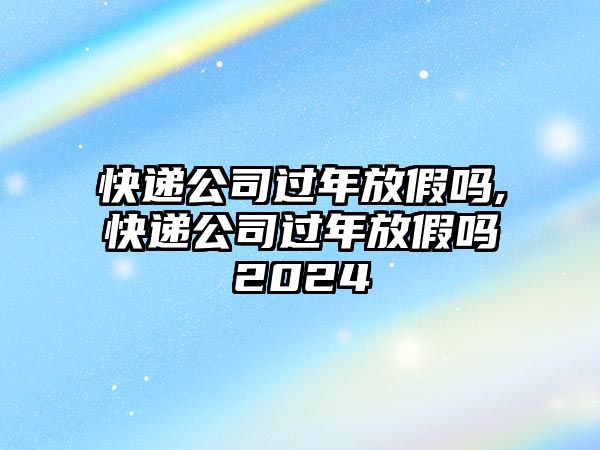 快遞公司過年放假嗎,快遞公司過年放假嗎2024