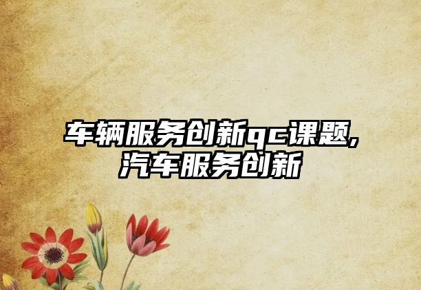 車輛服務(wù)創(chuàng)新qc課題,汽車服務(wù)創(chuàng)新