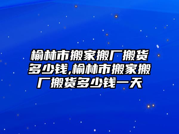 榆林市搬家搬廠搬貨多少錢,榆林市搬家搬廠搬貨多少錢一天