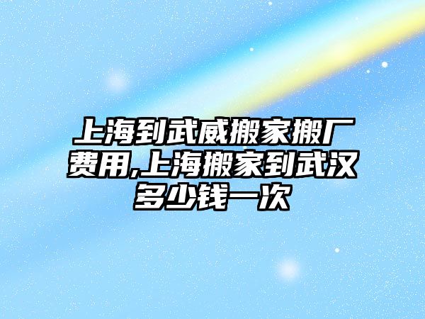 上海到武威搬家搬廠費用,上海搬家到武漢多少錢一次