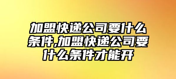 加盟快遞公司要什么條件,加盟快遞公司要什么條件才能開