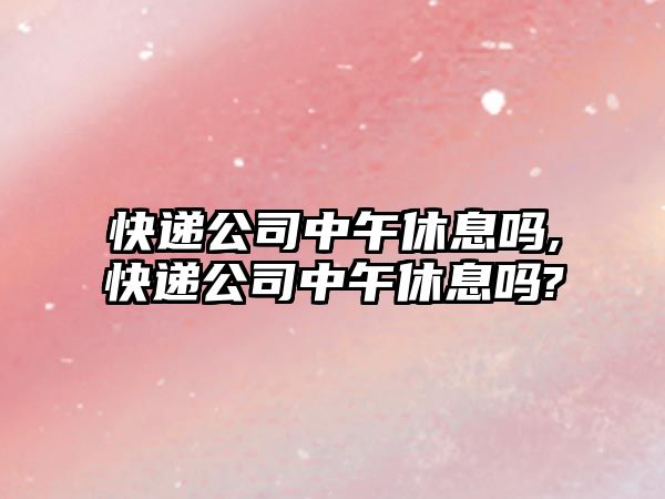 快遞公司中午休息嗎,快遞公司中午休息嗎?