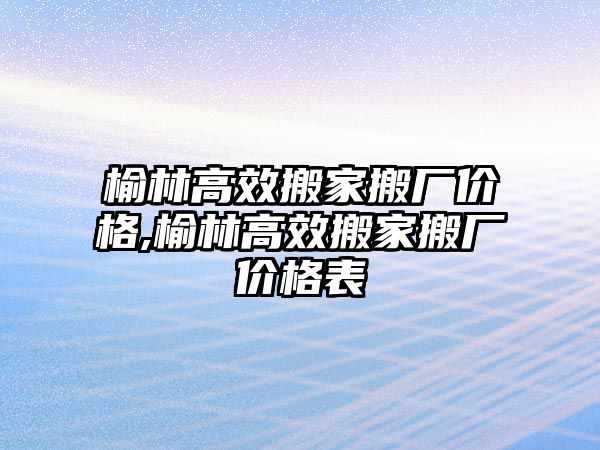 榆林高效搬家搬廠價格,榆林高效搬家搬廠價格表