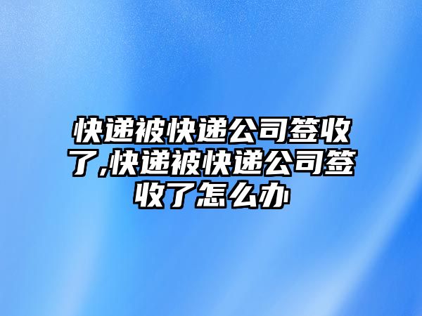 快遞被快遞公司簽收了,快遞被快遞公司簽收了怎么辦